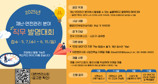2025년 재난·안전관리 분야 직무 발명대회 접수 : 5.7(수)~6.15.(일) 현장에서 활용 가능한 혁신적인 아이디어를 찾습니다! 공모주제 재난·안전관리 분야에서 활용할 수 있는 실용적이고 창의적인 아이디어 *출원된 특허는 제안자 소속 지차체 소유로 귀속되며, 지자체 조례에 따라 달라질 수 있음. 시상 내용: 행정안전부장관상(5점), 부상 각 100만원